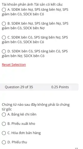 Tài khoản phản ánh Tài sản có kết cấu:
A. SDĐK bên Nợ , SPS tǎng bên Nợ , SPS
giảm bên Có, SDCK bên Có
B. SDĐK bên Nơ , SPS tǎng bên Nợ , SPS
giảm bên Có, SDCK bên Nợ
C. SDĐK bên Có , SPS tǎng bên Nợ , SPS
giảm bên Có, SDCK ( bên Có
) D. SDĐK bên Có , SPS tǎng bên Có , SPS
giảm bên Nợ, SDCK bên Có
Question 29 of 35
Chứng từ nào sau đây không phải là chứng
từ gốc
A. Bảng kê chi tiền
B. Phiếu xuất kho
C. Hóa đơn bán hàng
D. Phiếu thu
27