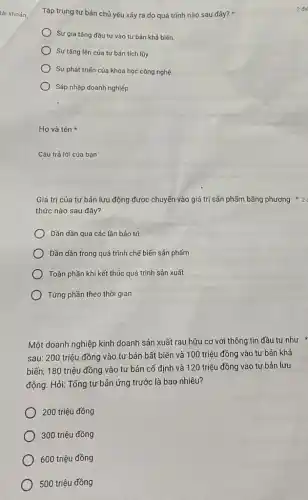 tài khoán
Tập trung tư bản chủ yếu xảy ra do quá trình nào sau đây?
Sự gia tǎng đầu tư vào tư bản khả biến
Sự tǎng lên của tư bản tích lũy.
Sự phát triến của khoa học công nghệ
Sáp nhập doanh nghiệp
Họ và tên
Câu trả lời của bạn
Giá trị của tư bản lưu động được chuyển vào giá trị sản phẩm bằng phương * 2
thức nào sau đây?
) Dần dần qua các lần bảo trì
Dần dần trong quá trình chế biến sản phẩm
) Toàn phần khi kết thúc quá trình sản xuất
) Từng phần theo thời gian
Một doanh nghiệp kinh doanh sản xuất rau hữu cơ với thông tin đầu tư như
sau: 200 triệu đồng vào tư bản bất biến và 100 triệu đồng vào tư bản khả
biến; 180 triệu đồng vào tư bản cố định và 120 triệu đồng vào tư bản lưu
động. Hỏi: Tổng tư bản ứng trước là bao nhiêu?
200 triệu đồng
300 triệu đồng
600 triệu đồng
500 triệu đồng
2 đi