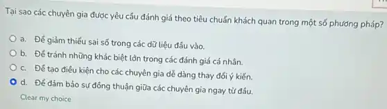 Tại sao các chuyên gia được yêu cầu đánh giá theo tiêu chuẩn khách quan trong một số phương pháp?
a. Để giảm thiểu sai số trong các dữ liệu đầu vào.
b. Để tránh những khác biệt lớn trong các đánh giá cá nhân
c. Để tạo điều kiện cho các chuyên gia dễ dàng thay đổi ý kiến.
d. Để đảm bảo sự đồng thuận giữa các chuyên gia ngay từ đầu.
Clear my choice