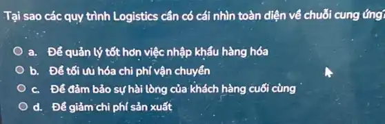 Tại sao các quy trình Logistics cần có cái nhìn toàn diện về chuỗi cung ứng!
a. Để quản lý tốt hơn việc nhập khẩu hàng hóa
b. Để tối vụ hóa chi phí vận chuyển
c. Để đảm bảo sự hài lòng của khách hàng cuối cùng
d. Để giảm chi phí sản xuất