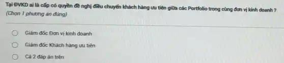 Tại ĐVKD ai là cấp có quyền đề nghị điều chuyển khách hàng ưu tiên giữa các Portfolio trong cùng đơn vị kinh doanh 7
(Chọn 1 phương án đúng)
Giám đốc Đơn vị kinh doanh
Giám đốc Khách hàng ưu tiên
Cả 2 đáp án trên