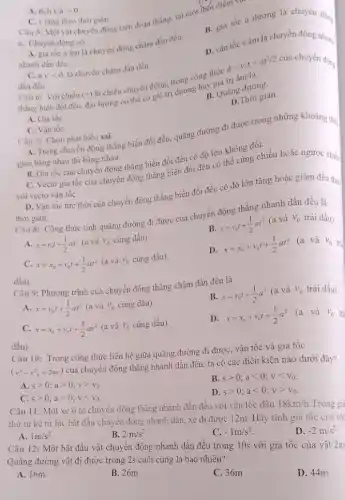 A. tich vcdot agt 0
C. v tǎng theo thời gian.
Câu 5: Một vật chuyển động trên đoạn thẳng, tại một thói điểm vật
A. gia tốc a âm là chuyển động chậm dần đều.
nhanh dần đều.
B. gia tốc a dương là chuyền động
a. Chuyển động có
D. vận tốc vâm là chuyển động nhanh
C. a_(v)vlt 0
là chuyển chậm dần đều.
là:
(+)
là chiều chuyển động.trong công thức
d=v_(0)t+at^2/2
thẳng biến đồi đều.đại lượng có thể có giá trị dương hai giá trị âm rơn:
dần đều.
Câu 6: Với chiều
B. Quǎng đường
D.Thời gian.
A. Gia tốc
C. Vận tốc
Câu 7: Chọn phát biểu sai
A. Trong chuyển động thẳng biến đổi đều.quãng đường đi được trong những khoảng thị
gian bằng nhau thì bằng nhau.
B. Gia tốc của chuyển động thẳng biến đổi đều có độ lớn không đổi.
C. Vectơ gia tốc của chuyển động thẳng biển đổi đều có thể cùng chiều hoặc ngược chiều
với vectơ vận tốC.
D. Vận tốc tức thời của chuyển động thẳng biến đổi đều có độ lớn tǎng hoặc giảm đều theo
thời gian.
Câu 8: Công thức tính quãng đường đi được của chuyển động thẳng nhanh dần đều là
B.
s=v_(0)t+(1)/(2)at^2
(a và v_(0) trái dấu).
A. s=v_(0)t+(1)/(2)at^2(avhat (a)v_(0)cingdhat (a)u)
C. x=x_(0)+v_(0)t+(1)/(2)at^2 (a và V_(0) cùng dấu).
D.
x=x_(0)+v_(0)t+(1)/(2)at^2 (a và
v_(0)
Câu 9: Phương trình của chuyển động thẳng chậm đần đều là
B. x=v_(0)t+(1)/(2)a^2 (a và
V_(0) trái dấu).
A. x=v_(0)t+(1)/(2)at^2 (a và V_(0) cùng dấu).
C. x=x_(0)+v_(0)t+(1)/(2)at^2 (a và v_(0) cùng dấu).
D.
x=x_(0)+v_(0)t+(1)/(2)a^2
(a và V_(0) trà
dấu).
Câu 10: Trong công thức liên hệ giữa quãng đường đi được vận tốc và gia tôc
(v^2-v^2=2as)
của chuyển động thẳng nhanh dần đều, ta có các điều kiện nào dưới đây?
A sgt 0;agt 0;vgt v_(0)
B. sgt 0;alt 0;vlt v_(0)
C. sgt 0;agt 0;vlt v_(0)
D sgt 0;alt 0;vgt v_(0)
dấu).
Câu 11: Một xe ô tô chuyên động thǎng nhanh dần đều với vận tốc đầu 18km/h Trong gia
thứ tư kề từ lúc bắt đầu chuyên động nhanh dần, xe đi được 12m. Hãy tính gia tốc của vật
D. -2m/s^2
A. 1m/s^2
B. 2m/s^2
C. -1m/s^2
Câu 12: Một bắt đầu vật chuyển động nhanh dần đều trong 10s với gia tốc của vật 2m
Quãng đường vật đi được trong 2s cuối cùng là bao nhiêu?
A. 16m
B. 26m
C. 36m
D. 44m