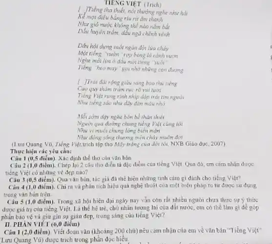 TIENG VIỆT (Trich)
)Tiếng tha thiết, nổi thường nghe như hát
Kể mọi điều bằng rtu rit âm thanh
gió nước không thể nào nằm bắt
Dấu huyền trầm, dấu ngã chênh vênh
Dâu hỏi dựng suốt ngàn đời lừa chảy
Một tiếng vườn"rợp bóng lá cành vươn
Nghe mới lim ở đầu mỏi tiêng "suối
Tiếng "heo may"go nhớ những con đương
1. JTrai đâi rộng giàu saug bao thi tiếng
Cao quy thám trǎm rục rõ vui tươi
Tiếng Việt rung rinh nhịp đóp trái tìm người
Nhu tiếng sáo như dãy đàn máu nhỏ
Mỗi sớm day nghe bốn bề thân thiết
Người qua đường chung tiếng Việt cùng tôi
Nhu vi muối chung lòng biển mãn
Như đồng sông thương miền chảy muôn đới
(L uu Quang Vũ, Tiếng Việt,trich tập tho Mây trắng của đò tối, NXB Giáo dục , 2007)
Thực hiện các yêu cầu:
Câu 1 (0,5 điểm). Xác định thể thơ của vǎn bản
Câu 2 (1,0 điểm). Chép lại 2 câu thơ diễn là đặc điểm của tiếng Việt Qua đó, em cảm nhận được
tiếng Việt có những vẻ đẹp nào?
Câu 3 (0,5 diểm). Qua vǎn bản tác giả đã thể hiện những tình cảm gì dành cho tiếng Viêt?
Câu 4 (1,0 điểm). Chì ra và phân tích hiệu quả nghệ thuật của một biện pháp tu từ được sử dụng
trong vǎn bản trên
Câu 5 (1,0 điểm). Trong xã hội hiện đại ngày nay vẫn còn rất nhiều người chưa thực sự ý thức
được giá trị của tiếng Việt. Là thế hé trẻ, chủ nhân tương lai của dỗi nước, em có thể làm gì để góp
phản bảo vệ và giữ gin sự giàu đẹp, trong sáng của tiếng Việt?
II. PHÀN VIÉT (6,0 điểm)
Câu 1 (2,0 điểm)Viết đoạn vǎn (khoảng 200 chữ) nêu cảm nhận của em về vǎn bản "Tiếng Việt"
Lưu Quang Vũ) được trích trong phân đọc hiểu.