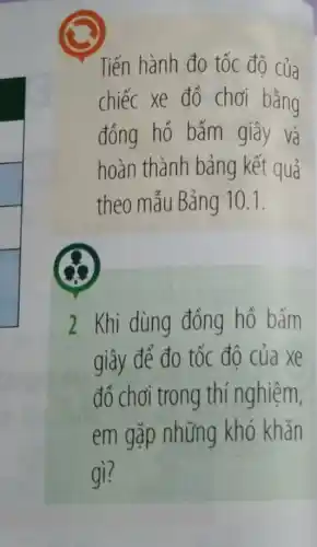 Tiến hành đo tốc độ của
chiếc xe đồ chơi bǎng
đồng hồ bấm giây và
hoàn thành bảng kết quả
theo mẫu Bảng 10.1
2 Khi dùng đồng hồ bấm
giây để đo tốc đô của xe
đồ chơi trong thí nghiệm,
em gặp những khó khǎn
gì?