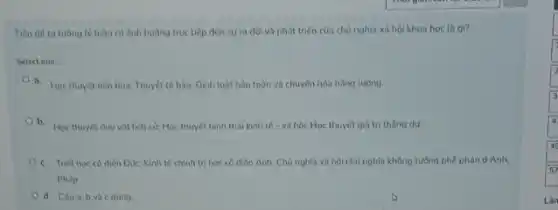 Tiến đề tư tường lý luận có ảnh huông trục tiếp đến sự ra đời và phát triển của chủ nghĩa xã hội khoa học là gi?
Select one:
a. Hoc thuyét tiến hóa; Thuyết tế bào:Dinh luật bảo toàn và chuyển hóa nǎng lương.
b. Hoc thuyét duy vật lich sử, Học thuyết hình thái kinh tế - xã hội;Học thuyết giá trị thǎng dur.
c. Triét hoc có điển Đức; Kinh tế chính trị học có diễn Anh; Chủ nghĩa xã hội chủ nghĩa không tường phê phản d Anh,
Pháp
d. Câua,b và c đúng