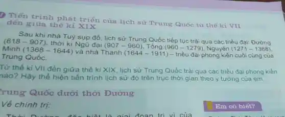 () Tiến trình phát triển của lịch sử Trung Quốc từ thế kỉ VII
đến giữa thế kỉ XIX
Sau khi nhà Tuỳ sụp đồ , lịch sử Trung Quốc tiếp tục trải qua các triều đại: Đường
(618-907) thời kì Ngũ đại (907-960) , Tống (960-1279) Nguyên (1271-1368) Minh (1368-1644) và nhà Thanh (1644-1911) - triều đại phong kiến cuối cùng của Trung Quốc.
Từ thế kỉ VII đến giữa thế kỉ XIX, lịch sử Trung Quốc trải qua các triều đại phong kiến
nào? Hãy thể hiện tiến trình lịch sử đó trên trục thời gian theo ý tưởng của em.
rung Quốc dưới thời Đường
Về chính trị: