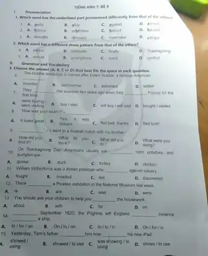 TIÉNG ANH 7: ĐE 9
Pronunciation
1. Which word has the underlined part pronounced differently from that of the others?
1. A. awful
B. alive
C. against
D. admire
2. A. history
B. exhibition
C. haircut
D. harvest
3. A. describe
B. dinosaur
C. expensive
D. admire
2. Which word has a different stress pattern from that of the others?
4. A. galaxy
B. celebrate
C. finally
D. Thanksgiving
5 A. special
B. smartphone
C. event
D. symbol
II. Grammar and Vocabulary
3. Choose the answer (A B, Cor D)that best fits the space in each question.
The Hubble telescope is named after Edwin Hubble a famous American
__
A.inventor
B. astronomer
C. astronaut
D. settler
7. first time.
They __ this souvenir two years ago when they __ France for the
A.were visiting
were buying
B. buy/visit
C. will buy/ will visit D. bought/visited
8. How was your exam?'- __
A. It looks great. B.
brilliant
Yes,it was
C. Not bad, thanks
D. Bad luck!
9. __ -1 went to a football match with my brother.
A.find it?
How did you
What did you
do?
D.What were you
On Thanksgiving Day, Americans usually eat __ corn, potatoes,and 10.
pumpkin pie.
A. goose
B. duck
C. turkey
D. chicken
11. William Wiberforce was a British politician who __ against slavery.
A.fought
B. invaded
C. led
D. discovered
12. There __ a Picasso exhibition in the National Museum last week
A. is
B.are
C. was
D. were
13. You should ask your children to help you __ the housework.
A. about
B. with
C. for
D. on
14
__ September 1620, the Pigrims left England __ America
__ a ship.
A. In/for/on
B. On/to/on
C. In/to/in
D. On/for/in
15. Yesterday, Tom's father __ him how __ his new iPad.
showed /
B.showed / to use
C. was showing/to
D. shows/to use