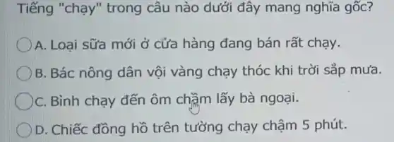 Tiếng "chạy " trong câu nào dưới đây mang nghĩa gốc?
A. Loại sữa mới ở cửa hàng đang bán rất chạy.
B. Bác nông dân vội vàng chạy thóc khi trời sắp mưa.
C. Bình chạy đến ôm chầm lấy bà ngoại.
D. Chiếc đồng hồ trên tường chạy chậm 5 phút.