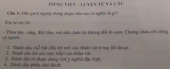 TIẾNG VIỆT - LUYỆN TỪ VÀ CÂU
Câu 1: Dấu gạch ngang trong đoạn vǎn sau có nghĩa là gì?
Em bé trả lời:
- Thưa bác , vâng. Rét lắm, mà nhà cháu lại không đốt lò sưởi . Chúng cháu rét cóng
cả người.
1. Đánh dấu chỗ bắt đâu lời nói của nhân vật trong đối thoại.
2. Đánh dâu lời nói trực tiếp của nhân vật.
3. Đánh dâu từ được dùng với ý nghĩa đặc biệt.
4. Đánh dâu phần chú thích.