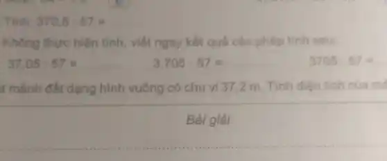 Tinh: 370,5:57=
Không thực hiện tinh, viết ngay kết quá các phép tinh sau:
37,05:57=
3,705:57=
3705:57=
t mảnh đất dạng hình vuông có chu vi 37,2 m Tính diện tích của mé
Bài giải
__