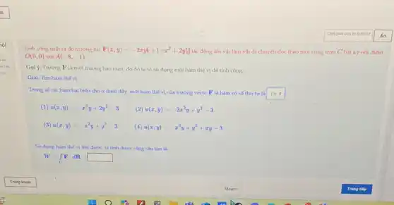 Tinh công sinh ra do trường lực F(x,y)=-2xyi+(-x^2+2y)j
tác động lên vật làm vật di chuyển dọc theo một cung trơn C bất kỳ nói điểm
O(0,0) với A(-8,-1)
Gọi ý: Trường F là một trường bảo toàn, do đó ta sẽ sử dụng một hàm thế vị để tính công.
Giai. Tim hàm thế vi:
Trong so cáchàm hai biến cho ở dưới đây, một hàm thế vị của trường vécto F là hàm có số thứ tự là square 
(1) u(x,y)=-x^2y+2y^2-3
(2) u(x,y)=-2x^2y+y^2-3
(3) u(x,y)=-x^2y+y^2-3 (4) u(x,y)=-x^2y+y^2+xy-3
Sử dung hàm the vị tim được, ta tính được công cần tim la:
W=int _(C)Fcdot dR=