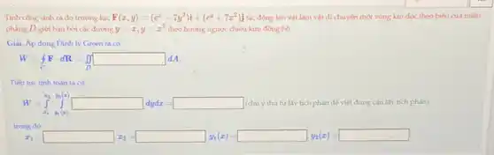 Tinh công sinh ra do trường lực F(x,y)=(e^x-7y^2)i+(e^y+7x^2)j tác động lên vật làm vật di chuyến một vòng kin dọc theo biên của miền
phẳng D giới hạn bởi các đường y=x,y=x^2 theo hướng ngược chiều kim đồng hồ.
Giai. Áp dụng Định lý Green ta có
W=oint Fcdot dR=int square ^square dA
Tiếp tục tính toán ta có
W=int _(x_(1))^x_(1)y_(1)(x) (chú ý thứ tự lấy tích phân để viết đúng cận lấy tích phân).
trong đó
x_(1)= x_(1)= y_(2)=square _(1)(x)=square _(1)(x)=