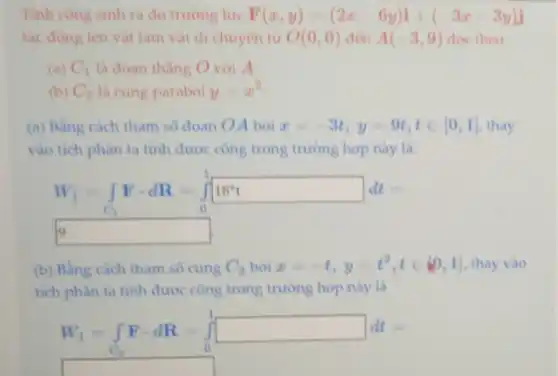 Tinh cong sinh ra do truong lực F(x,y)=(2x-6y)i+(-3x-3y)j
tác dòng lên vât làm vật di chuyên tư O(0,0) den A(-3,9) doc theo
(a) C_(1) là đoan thẳng O với A.
(b) C_(2) là cung parabol y=x^2
(a) Bằng cách tham số đoan OA bơi x=-3t,y=9t,tin [0,1] thay
vào tích phân ta tính được công trong trường hợp này là:
W_(1)=int _(C_(1))Fcdot dR=int _(0)^118^ast t
square  9
(b) Bằng cách tham so cung C_(2) bơi x=-t,y=t^2,tin [0,1] thay vào
tích phân ta tinh được công trong trường hợp này là
W_(1)=int _(C_(2))Fcdot dR=int _(0)^1square dt=
square