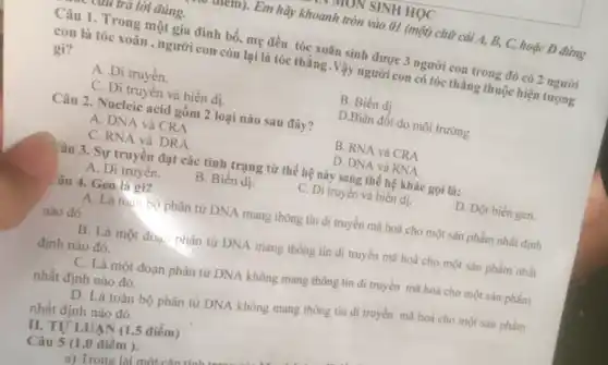 TION SINH HỌC
ruttin). Em hãy khoanh tròn vào 01 (một)chữ cái A, B, C,hoặc D đứng
cun tra lời đúng.
Câu 1. Trong một gia đình bố.mẹ đều tóc xoǎn sinh được 3 người con trong đó có 2 người
con là tóc xoǎn , người com còn lại là tóc thǎng .Vậy người con có tóc thẳng thuộc hiện tượng
gì?
A .Di truyền.
B. Biến dị
C. Di truyền và biến dị.
D.Biến đổi do môi trường
Câu 2. Nucleic acid gồm 2 loại nào sau đây?
A. DNA và CRA
B. RNA và CRA
C. RNA và DRA.
D. DNA và RNA
Câu 3. Sự truyền đạt các tính trạng từ thế hệ này sang thế hệ khác gọi là:
A. Di truyến.
B. Biến dị
C. Di truyền và biển dị.
D. Đột biến gen.
Câu 4. Gen là gì?
A. Là toàn bộ phân tử DNA mang thông tin di truyền mã hoá cho một sản phẩm nhất định
nào đó .
B. Là một đoạ.phân tử DNA mang thông tin di truyền mã hoá cho một sản phẩm nhất
định nào đó.
C. Là một đoạn phân tử DNA không mang thông tin di truyền mã hoá cho một sản phẩm
nhất định nào đó.
D. Là toàn bộ phân tử DNA không mang thông tin di truyền mã hoá cho một sản phẩm
nhất định nào đó.
II. TU'LUẠN (I ,5 điểm)
Câu 5 (1,0 điêm ).
a) Trone lại