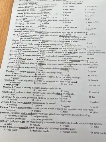 __ very tired so she __ the dishes last night.
B. didn't feel/didn't washed
Question 42. She
didn't wash
wash
D. was felt/wasn't washed
Question 43. I am afraid she
A. didn't finish
__
typing the letters yet.
B. hasn't finished
C. isn't finished
D. wasn't finishing
Question 44. He
A. haven't
__ his room for weeks.
B. didn't tidied
C. hasn't tidied
D. wasn't tidied
Question 45. She is used
__
A. listen
Question 46. I'm in a difficult position. What do you advise me
B. listening
C. to listen
D. to listening
A. do	B. doing
__
C. to do
D. to doing
Question 48. __
A. Thinking
that I would be late for school, I took a taxi instead of a bus.
C. To think
D. To be thinking
B. Thought
in the gym.
Question 47. They were expected __ back by eleven.
A. being
been
C. have
D. to be
Question 49. I like working __
B. on A. up
D. out
Question 50. Check the __ of all food products to understand what you are eating.
C. over
B. parts	C. menus
A. energy
IV. CLOSEST MEANING
D. ingredients
Question 2. My parents respect my career choice so I mustn't follow in their footsteps.
A. draw the same pictures as them.
B. buy the same things as them.
C. have the same jobs as them.
Question 1. People living in high-rise buildings have to obey the safety rules and regulations strictly.
A. very smart
C. very big
D. very high
B. very old
Question 3. Vaccines are often used to prevent the spread of diseases caused by viruses.
D. do differently from the other.
D. stop
B. begin
C. reduce
Question 4. You should also exercise in the early morning when the weather is not too hot.
A. have a rest
B. do housework	C. do homework
D. work out
Question 5. Before swimming, make sure you've warmed up your body by stretching or jumping.
B. put on warm clothes
C. had a warm bath
A. exercised lightly
A. culture
Question 7. The argument about career choosing is a classic example of the generation gap.
B. conflict
D. rested warmly
Question 6. If you want to maintain a healthy weight, it's advisable to cut down on fast foods and focus on nutritious meal
C. balance
D. suffer
B. decrease
D. exercises
B. elders
C. adolescents
A. adults
Question 9. When their children are teenagers, many parents struggle to comprehend what's happening to them.
C. difference
Question 8. Although Mark is 25 years old, he always assists his mother to do the chores every day.
C. housework
D. value
A. homework
B. works
Question 11. Could you take care of our children while I go away?
D. merits
A. look like
B. look after
C. look for
Question 10. Having a large extended family makes a number of problems inevitable.
C. views
D. genders
A. profits
B. issues
C. economy
Question 13. Your starting salary is 23,000 per annum and will be reviewed annually.
D. financial
A every day
V. OPPOS TITE
B. every month
C. every week
D. every year
Question 12. Asian nations are working together to address the current global challenges.
D. look at
A. present
B. political
Question 2. If you have not been very active, start exercising slowly but regularly.
A. well
B. gradually
Question 1. You can burn fat by doing this simple exercise routine.
B. complicated
A. easy
C. strong
D. morning
Question 4. How can we prevent diseases caused by viruses?
C. develop
D. replace
A. continue
C. support
Question 3. To stay healthy.you should cut down on sugar and fast food.
C. carefully
D. fast
A. increase
B. reduce
B. approve
Question 5. I try to work out at the gym three times a week to stay fit and maintain a healthy lifestyle.
D. avoid
A. press-up
B. exercise
C. relax
D. infect
Question 6. Nowadays, digital natives have different attitudes and approaches towards technology.
A. newborn generations
B. old generations
C. modern generations
D. negative generations
restion 8. Having an extended family, however, did not always guarantee a role.
D. bond
A. close family
B. traditional family
C. nuclear family
D. large family
uestion 7. Bridging the gap can be challenging but essential for fostering better relationships within families.
A. value
B. honesty
C. wealth