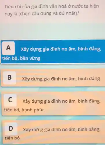 Tiêu chí của gia đình vǎn hoá ở.nước ta hiện
nay là (chọn câu đúng và đủ nhất)?
A Xây dựng gia đình no ấm, bình đẳng,
tiến bộ, bền vững
B
Xây dựng gia đình no ấm, bình đẳng
C Xây dựng gia đình no ấm, bình đẳng,
tiến bộ, hạnh phúc
D Xây dựng gia đình no ấm, bình đẳng,
tiến bộ