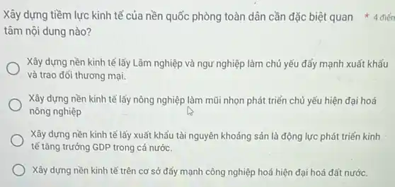 tâm nội dung nào?
Xây dựng nền kinh tế lấy Lâm nghiệp và ngư nghiệp làm chủ yếu đẩy mạnh xuất khẩu
và trao đổi thương mại.
Xây dựng nền kinh tế lấy nông nghiệp làm mũi nhọn phát triển chủ yếu hiện đại hoá
nông nghiệp
Xây dựng nền kinh tế lấy xuất khẩu tài nguyên khoảng sản là động lực phát triển kinh
tế tǎng trưởng GDP trong cả nước.
Xây dựng nền kinh tế trên cơ sở đẩy mạnh công nghiệp hoá hiện đại hoá đất nước.
Xây dựng tiềm lực kinh tế của nền quốc phòng toàn dân cần đặc biệt quan 4 điển