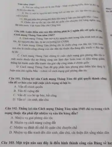 Tám nǎm 1945?
A. Phá tan xièng xích nô lệ của Pháp - Nhật và phong kiến, đem lại độc
tự do cho dân tộc
B. Mora mọt ki nguyên mới trong lịch sử dân tộc:độc lập dǎn tộc gan liên
với CNXH
< C. Đǎ góp phần làm phong phủ thêm kho tǎng lý luận của chủ nghĩa Mác - Lênin
D. Chấm dứt sự tồn tại của chế độ quân chủ chuyên chế hàng nghin nǎm
lập nên nước Việt Nam Dân chủ Cộng hòa
Câu 100. Luận điểm nào sau đây không phải là ý nghĩa đối với quốc tế của
Cách mạng Tháng Tám nǎm 1945?
A. Cách mạng Tháng Tám mở ra kỳ nguyên mới trong tiến trình lịch sử dân
tộc, kỳ nguyên độc lập, tự do và hướng tới CNXH
B. Cách mạng Tháng Tám không chi là chiến công của dân tộc Việt Nam
mà còn là chiến công chung của các dân tộc thuộc địa đang đấu tranh vi độc lập
tự do
C. Cách mạng Tháng Tám chứng tỏ cuộc cách mạng giải phóng dân tộc ở
một nước thuộc địa do Đảng cộng sản lãnh đạo hoàn toàn có khả nǎng giành
thẳng lợi trước cuộc đấu tranh của giai cấp công nhân ở chính quốc
D. Cách mạng Tháng Tám đã góp phần làm phong phú thêm kho tàng lý
luận của chủ nghĩa Mác - Lênin về cách mạng giải phóng dân tộc
Câu 101. Thắng lợi của Cách mạng Tháng Tám đã giải quyết thành công
vấn đề cơ bản của một cuộc cách mạng xã hội là:
A. Vấn đề chính quyển
B. Vấn đề ruộng đất
C. Vấn đề xóa bỏ áp bức, bất công
D. Vấn đề dân sinh, dân chủ
Câu 102. Thắng lợi của Cách mạng Tháng Tám nǎm 1945 chỉ ra trong cách
mạng thuộc địa phải đặt nhiệm vụ nào lên hàng đầu?
A. Nhiệm vụ giải phóng dân tộc
B. Nhiệm vụ cách mạng ruộng đất
C. Nhiệm vụ đánh đồ chế độ quân chủ chuyên chế
D. Nhiệm vụ đấu tranh đòi dân sinh , dân chủ, cải thiện đời sống nhân dân
Câu 103. Mặt trận nào sau đây là điển hình thành công của Đảng về hu