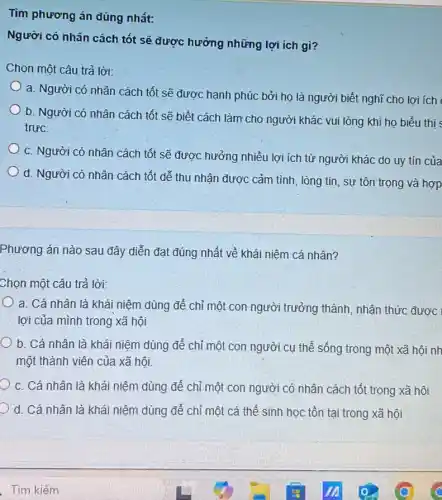 Tìm phương án đúng nhất:
Người có nhân cách tốt sẽ được hưởng những lợi ích gì?
Chọn một câu trả lời:
a. Người có nhân cách tốt sẽ được hạnh phúc bởi họ là người biết nghĩ cho lợi ích
b. Người có nhân cách tốt sẽ biết cách làm cho người khác vui lòng khi họ biểu thị
trực.
c. Người có nhân cách tốt sẽ được hưởng nhiều lợi ích từ người khác do uy tín của
d. Người có nhân cách tốt dễ thu nhận được cảm tình , lòng tin, sự tôn trọng và hợp
Phương án nào sau đây diễn đạt đúng nhất về khái niệm cá nhân?
Chọn một câu trả lời:
a. Cá nhân là khái niệm dùng để chỉ một con người trưởng thành, nhận thức được
lợi của mình trong xã hội
b. Cá nhân là khái niệm dùng để chỉ một con người cụ thể sống trong một xã hội nh
một thành viên của xã hội
c. Cá nhân là khái niệm dùng để chỉ một con người có nhân cách tốt trong xã hội
d. Cá nhân là khái niệm dùng để chỉ một cá thể sinh học tồn tại trong xã hội