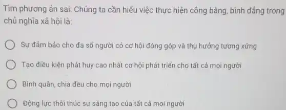 Tìm phương án sai:Chúng ta cần hiểu việc thực hiện công bằng, bình đẳng trong
chủ nghĩa xã hội là:
Sự đảm bảo cho đa số người có cơ hội đóng góp và thụ hưởng tương xứng
Tạo điều kiện phát huy cao nhất cơ hội phát triển cho tất cả mọi người
Bình quân, chia đều cho mọi người
Động lực thôi thúc sự sáng tạo của tất cả mọi người