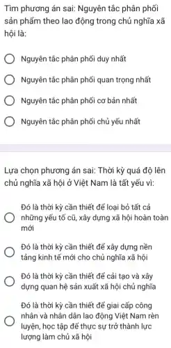 Tìm phương án sai:Nguyên tắc phân phối
sản phẩm theo lao động trong chủ nghĩa xã
hội là:
Nguyên tắc phân phối duy nhất
Nguyên tắc phân phối quan trọng nhất
) Nguyên tắc phân phối cơ bản nhất
Nguyên tắc phân phối chủ yếu nhất
Lựa chọn phương án sai: Thời kỳ quá độ lên
chủ nghĩa xã hội ở Việt Nam là tất yếu vì:
Đó là thời kỳ cần thiết để loại bỏ tất cả
những yếu tố cũ,, xây dựng xã hội hoàn toàn
mới
Đó là thời kỳ cần thiết để xây dựng nền
tảng kinh tế mới cho chủ nghĩa xã hội
Đó là thời kỳ cần thiết để cải tạo và xây
dựng quan hệ sản xuất xã hội chủ nghĩa
Đó là thời kỳ cần thiết để giai cấp công
nhân và nhân dân lao động Việt Nam rèn
luyện, học tập để thực sự trở thành lực
lượng làm chủ xã hội