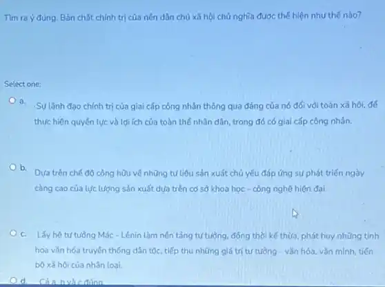 Tìm ra ý đúng Bản chất chính trị của nền dân chủ xã hội chủ nghĩa được thế hiện như thế nào?
Select one:
a.
Sự lãnh đạo chính trị của giai cấp công nhân thông qua đảng của nó đối với toàn xã hội, để
thực hiện quyền lực và lợi ích của toàn thể nhân dân trong đó có giai cấp công nhân.
b.
Dưa trên chế độ công hữu về những tư liệu sản xuất chủ yếu đáp ứng sự phát triển ngày
càng cao của lực lượng sản xuất dựa trên cơ sở khoa học - công nghệ hiện đại.
c. Lấy hệ tư tưởng Mác - Lênin làm nên tảng tư tưởng, đồng thời kế thừa, phát huy những tinh
hoa vǎn hóa truyền thống dân tộc, tiếp thu những giá trị tư tưởng - vǎn hóa vǎn minh, tiến
bộ xã hội của nhân loai.
d Cảa bvà c đúng