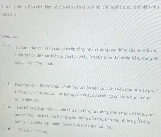 Tìm ra ý đúng Bản chất kinh tế của nên dân chủ xã hội chủ nghĩa được thế hiện như
thế nào?
Select one:
a.
Sự lãnh đạo chính trị của giai cấp công nhân thông qua đảng của nó đối với
toàn xã hội, để thực hiện quyền lực và lợi ích của toàn thế nhân dân trong đó
có giai cấp công nhân.
b. Dưa trên chế độ công hữu về những tư liệu sản xuất chủ yếu đáp ứng sự phát
triển ngày càng cao của lực lượng sản xuất dựa trên cơ sở khoa học - công
nghệ hiện đại.
C. Lấy hệ tư tưởng Mác- Lênin làm nên tảng tư tưởng, đồng thời kế thừa, phát
huy những tinh hoa vǎn hóa truyền thống dân tộc, tiếp thu những giá trị tư
tưởng - vǎn hóa vǎn minh, tiến bộ xã hội của nhân loai.
d. Cả a, b và c đúng.