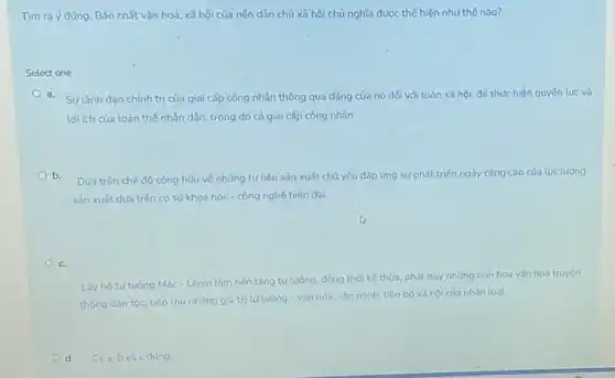 Tìm ra ý đúng. Bản chất vǎn hoá, xã hội của nên dân chủ xã hội chủ nghĩa được thể hiện như thế nào?
Select one:
a. Sylãnh đạo chính trị của giai cấp công nhân thông qua đảng của nó đối với toàn xã hội, đế thực hiện quyền lực và
lợi ích của toàn thế nhân dân, trong đó có giai cấp công nhân.
b.
Dưa trên chế độ công hữu về những tư liệu sản xuất chủ yếu đáp ứng sự phát triển ngày càng cao của lực lượng
sản xuất dưa trên cơ sở khoa học - công nghệ hiện đai.
C.
Lấy hệ tư tường Mác-Lênin làm nên tảng tư tường, đồng thời kế thừa, phát huy những tinh hoa vǎn hóa truyên
thống dân tộc, tiếp thu những giá trị tư tường - vǎn hóa, vǎn minh, tiến bộ xã hội của nhân loai.
d. Cả a,b và c dúng