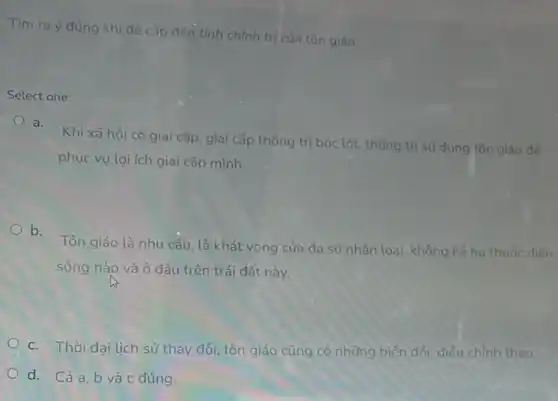 Tìm ra ý đúng khi đê cập đến tính chính trị của tôn giáo
Select one:
a.
Khi xã hội có giai cấp, giai cấp thống trị bóc lột, thống trị sử dụng tôn giáo đế
phục vụ lợi ích giai cấp mình.
b.
Tôn giáo là nhu cầu, là khát vọng của đa số nhân loại, không kế họ thuộc diện
sống nào và ở đâu trên trái đất này.
c. Thời đại lịch sử thay đổi, tôn giáo cũng có những biến đối, điều chỉnh theo.
d. Cảa,b và c đúng.