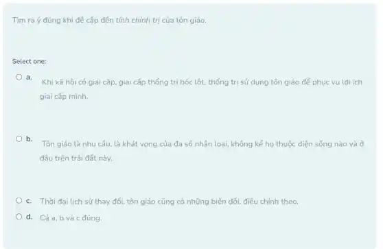 Tìm ra ý đúng khi đề cập đến tính chính trị của tôn giáo.
Select one:
a.
Khi xã hội có giai cấp, giai cấp thống trị bóc lột , thống trị sử dụng tôn giáo để phục vụ lợi ích
giai cấp mình.
b.
Tôn giáo là nhu cầu, là khát vọng của đa số nhân loại, không kể họ thuộc diện sống nào và ở
đâu trên trái đất này.
c. Thời đại lịch sử thay đổi, tôn giáo cũng có những biến đổi, điều chỉnh theo.
d. Cảa,b và c đúng.