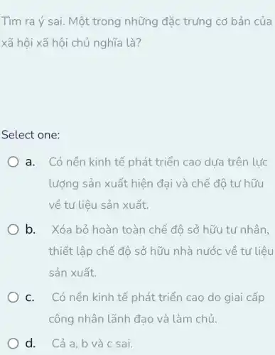 Tìm ra ý sai. Một trong những đặc trưng cơ bản của
xã hội xã hội chủ nghĩa là?
Select one:
a. Có nền kinh tế phát triển cao dưa trên lực
lượng sản xuất hiện đại và chế độ tư hữu
về tư liệu sản xuất.
b. Xóa bỏ hoàn toàn chế độ sở hữu tư nhân,
thiết lập chế độ sở hữu nhà nước về tư liệu
sản xuất.
C. ( Có nền kinh tế phát triển cao do giai cấp
công nhân lãnh đạo và làm chủ,
d. Cả a, b và c sai.