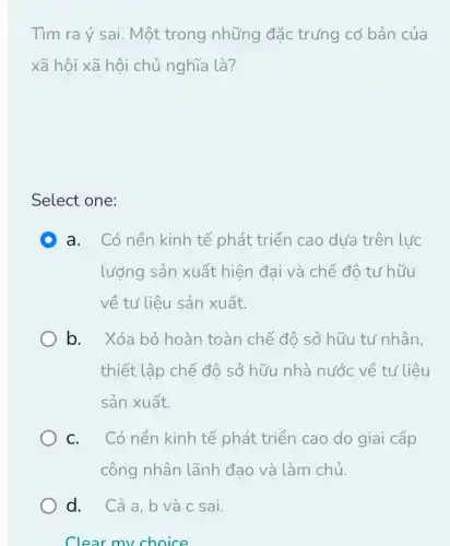 Tìm ra ý sai. Một trong những đặc trưng cơ bản của
xã hội xã hội chủ nghĩa là?
Select one:
D a. Có nền kinh tế phát triển cao dưa trên lực
lượng sản xuất hiện đai và chế độ tư hữu
về tư liệu sản xuất.
b. Xóa bỏ hoàn toàn chế đô sở hữu tư nhân,
thiết lập chế độ sở hữu nhà nước về tư liệu
sản xuất.
C. Có nền kinh tế phát triển cao do giai cấp
công nhân lãnh đạo và làm chủ.
d. Cả a,b và c sai.
Clear my choice