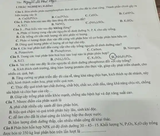 Tên: N Nguyen
Câu 1. Bón nhiều phân superphosphate đơn sẽ làm cho đất bị chai cứng. Thành phần chính gây ra
hiện tượng này là
D. CaHPO_(4).
A. Ca(H_(2)PO_(4))_(2)
B. Ca_(3)(PO_(4))_(2).
C. CaSO_(4)
I.TRAC NGHIEM (8 điểm)
Câu 2. Phân bón nào sau đây làm tǎng độ chua của đất?
C. (NH_(4))_(2)SO_(4)
D. K_(2)SO_(4)
A. KCI.
B. NaNO_(3)
Câu 3. . Phát biểu nào sau đây không đúng?
A. Phân vi lượng cung cấp các nguyên tố dinh dường N . P, K cho cây trồng.
B. Cây trồng chỉ cần một lượng rất nhỏ phân vi lượng.
C. Phân vi lượng được đưa vào đất cùng với phân bón vô cơ hoặc phân bón hữu cơ.
D. Dùng quá lượng phân vi lượng sẽ có hại cho cây.
Câu 4. Các loại phân kali đều cung cấp cho cây trồng nguyên tố dinh dưỡng nào?
D. Nitrogen.
B. Phosphorus.
C. Carbon.
A. Potassium.
Câu 5. Trong các loại phân bón hoá học sau loại nào là phân phức hợp?
NH_(4)H_(2)PO_(4).
B. (NH_(4))_(2)SO_(4)
C. K_(2)SO_(4)
A. KCI.
Câu 6. Vai trò nào sau đây là của nguyên tố dinh dưỡng phosphorus đối với cây trồng?
A. Kích thích sinh trưởng, tǎng hàm lượng protein cho thực vật,giúp cây phát triển nhanh, cho
nhiều củ, quả, hạt.
B. Tǎng cường sự phát triển đầy đủ của rễ, tǎng khả nǎng chịu hạn, kích thích sự đẻ nhánh.nảy
chồi, hình thành mầm hoa, phát triển quả non.
C. Thúc đầy quá trình tạo chất đường chất bột, chất xơ , chất dầu, tǎng khả nǎng chịu rét, chống
sâu bệnh và chịu hạn của cây __
D. Giúp cây trồng phát triển khỏe mạnh , chống sâu bệnh hại và đạt nǎng suất cao.
Câu 7. Nhược điểm của phân xanh là
A. phải chặt nhiều cây xanh để làm phân bón.
B. hiệu quả chậm và quá trình phân hủy lâu, sinh khí độC.
C. dễ làm cho đất bị chai cứng do không hấp thu được nướC.
D. hàm lượng dinh dưỡng thấp, cần nhiêu nhân công để khai tháC.
Câu 8 Phân bón hỗn hợp NPK có độ dinh dưỡng
30-45-15 Khối lượng N . P:Os, K2O cây trồng
được bón từ 350 kg loại phân bón trên lần lượt là
__