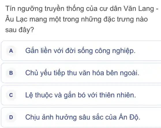 Tín ngưỡng truyền thống của cư dân Vǎn Lang -
Âu Lạc mang một trong những đặc trưng nào
sau đây?
A Gắn liền với đời sống công nghiệp.
B Chủ yếu tiếp thu vǎn hóa bên ngoài.
C Lệ thuộc và gắn bó với thiên nhiên.
D Chịu ảnh hưởng sâu sắc của Ấn Đ ô.