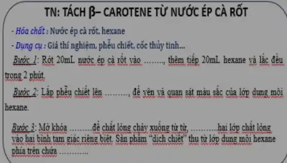 TN: TÁCH B-CAROTENE TỪ NƯỚC ÉP CÀ RỐT
- Hóa chất : Nước ép cà rốt, hexane
- Dụng cụ : Giá thí nghiệm, phêu chiết , cốc thủy tinh __
Bước 1: Rót 20mL nước ép cà rột vào __ thêm tiếp 20mL hexane và lắc đều
trong 2 phút.
Bước 2: Lặp phễu chiết lên .. __ , để vên và quan sắt màu sắc của lớp dung môi
hexane.
Bước 3: Mở khóa __ để chất lỏng chảy xuông từ từ, __ hai lớp chật lỏng
vào hai bình tam giác riêng biệt. Sản phẩm "dịch chiết" thu từ lớp dung môi hexane
phía trên chứa __