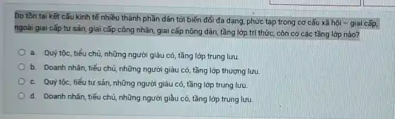 Do tồn tại kết cấu kinh tế nhiều thành phần dân tới biến đổi đa dạng , phức tạp trong cơ cấu xã hôi -giai cấp,
ngoài giai cấp tư sản, giai cấp công nhân, giai cấp nông dân, tầng lớp trí thức, còn có các tầng lớp nào?
a. Quý tộc, tiểu chủ, những người giàu có, tầng lớp trung lưu
b. Doanh nhân, tiếu chủ, những người giàu có, tầng lớp thượng lưu
c. Quý tộc, tiểu tư sản, những người giàu có, tầng lớp trung lưu.
d. Doanh nhân, tiểu chủ, những người giầu có, tầng lớp trung lưu