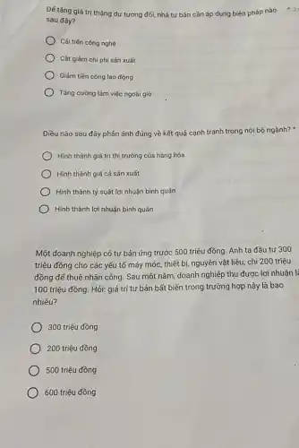 Đế tǎng giá trị thặng dư tương đối nhà tư bản cần áp dụng biện pháp nào
sau đây?
Cải tiến công nghệ
Cât giảm chi phí sản xuất
Giảm tiền công lao động
Tǎng cường làm việc ngoài giờ
Điều nào sau đây phản ánh đúng về kết quả cạnh tranh trong nội bộ ngành?x
Hình thành giá trị thị trường của hàng hóa
Hình thành giá cả sản xuất
) Hình thành tỷ suất lợi nhuận bình quân
Hình thành lợi nhuận bình quân
Một doanh nghiệp có tư bản ứng trước 500 triệu đồng. Anh ta đầu tư 300
triệu đồng cho các yếu tố máy móc thiết bị, nguyên vật liệu; chi 200 triệu
đồng để thuê nhân công. Sau một nǎm doanh nghiệp thu được lợi nhuận là
100 triệu đồng. Hỏi:giá trị tư bản bất biến trong trường hợp này là bao
nhiêu?
300 triệu đồng
200 triệu đồng
500 triệu đồng
600 triệu đồng
2