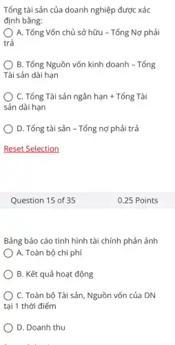 Tổng tài sản của doanh nghiệp được xác
định bằng:
A. Tổng Vốn chủ sở hữu - Tổng Nợ phải
trả
B. Tổng Nguồn vốn kinh doanh - Tổng
Tài sản dài hạn
C. Tổng Tài sản ngắn hunderset (.)(a)n+Tacute (hat (o))ng Tgrave (a)i
sản dài hạn
D. Tổng tài sản -Tổng nợ phải trả
Question 15 of 35
Bảng báo cáo tình hình tài chính phản ảnh
A. Toàn bộ chi phí
B. Kết quả hoạt động
C. Toàn bộ Tài sản, Nguồn vốn của DN
tại 1 thời điểm
D. Doanh thu