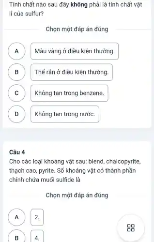 Tính chất nào sau đây không phải là tính chất vật
lí của sulfur?
Chọn một đáp án đúng
A ) Màu vàng ở điều kiện thường.
B Thể rắn ở điều kiện thường. D
C Không tan trong benzene. v
D ) Không tan trong nước.
Câu 4
Cho các loại khoáng vật sau blend , chalcopyrite,
thạch cao , pyrite. Số khoáng vật có thành phần
chính chứa muối sulfide là
Chọn một đáp án đúng
A 2.
A
B
4.