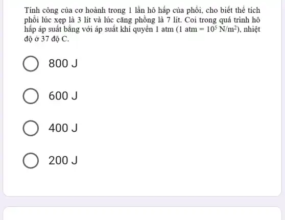 Tính công của cơ hoành trong 1 lần hô hấp của phồi,, cho biết thể tích
phôi lúc xẹp là 3 lít và lúc cǎng phông là 7 lít. Coi trong quá trình hô
hấp áp suất bằng với áp suất khí quyên 1 atm (1atm=10^5N/m^2) , nhiệt
độ ở 37 độ C.
800 J
600 J
400 J
200J