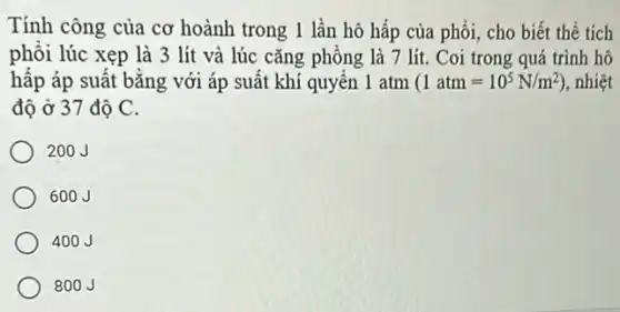 Tính công của cơ hoành trong 1 lần hô hấp của phổi , cho biết thể tích
phổi lúc xẹp là 3 lít và lúc cǎng phông là 7 lít. Coi trong quá trình hô
hấp áp suất bằng với áp suất khí quyên 1 atm (1atm=10^5N/m^2) , nhiệt
độ ở 37 độ C.
200J
600J
400J
800J