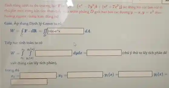 Tính công sinh ra do trương lực F(x,j)=(e^x-7y^2)i+(e^y+7x^2)j tác dọng lên vật làm vât di
chuyến một vòng kín dọc theo biên của miên phẳng D giới hạn bởi các dường y=x,y=x^2 theo
hướng ngược chiếu kim dong ho.
Giải. Áp dụng Định lý Green ta có
W=int _(C)Fcdot dR=iint _(D)14x-e^lambda x dA
Tiếp tục tính toán ta có
W=int _(x_(1))^x_(2)y_(1)(x) (chú ý thứ tự lấy tích phân để
viết dúng cận lấy tích phân),
trong đó
x_(1)= x_(1)= x_(1)=x_(2)(x)=