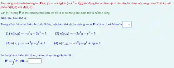 Tính công sinh ra do trường lực F(x,y)=-2xyi+(-x^2-2y)j tác động lên vật làm vật di chuyển dọc theo một cung trơn C bất kỳ nối
điểm O(0,0) với A(8,6)
Gọi ý: Trường F là một trường bảo toàn do đó ta sẽ sử dụng một hàm thế vị để tính công.
Giải.Tìm hàm thế vị:
Trong số các hàm hai biến cho ở dưới đây, một hàm thế vị của trường véctơ F là hàm có số thứ tự là square  .
1) u(x,y)=-x^2y-2y^2+3 (2) u(x,y)=-2x^2y-y^2+3
(3) u(x,y)=-x^2y-y^2+3 (4) u(x,y)=-x^2y-y^2+xy+3
Sử dụng hàm thế vị tìm được, ta tính được công cần tìm là:
W=int _(C)Fcdot dR=