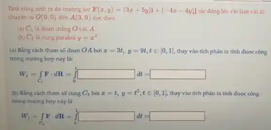 Tính công sinh ra do trường lực F(x,y)=(3x+5y)i+(-4x-4y)j tác động lên vật làm vật di
chuyên từ O(0,0) đến A(3,9) dọc theo
(a) C_(1) là đoạn thǎng O với A.
(b) C_(2) là cung parabol y=x^2
(a) Bằng cách tham số đoạn OA bởi x=3t,y=9t,tin [0,1] , thay vào tích phân ta tính được công
trong trường hợp này là:
W_(1)=int _(C_(1))Fcdot dR=int _(0)^1square dt=
(b) Bằng cách tham số cung C_(2) bởi x=t,y=t^2,tin [0,1] , thay vào tích phân ta tính được công
trong trường hợp này là
W_(1)=int _(C_(2))Fcdot dR=int _(0)^1dd=