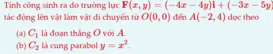 Tính công sinh ra do trường lực F(x,y)=(-4x-4y)i+(-3x-5y)
tác động lên vật làm vật di chuyển từ O(0,0) đến A(-2,4) doc theo
(a) C_(1) là đoạn thẳng O với A.
(b) C_(2) là cung parabol y=x^2