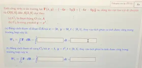 Tính công sinh ra do trường lực F(x,y)=(-4x-5y)i+(-6x-6y)j tác động lên vật làm vật di chuyến
từ O(0,0) đến A(3,9) dọc theo
(a) C_(1) là đoạn thẳng O với A.
(b) C_(2) là cung parabol y=x^2
(a) Bằng cách tham số đoạn OA bởi x=3t,y=9t,tin [0,1] thay vào tích phân ta tính được công trong
trường hợp này là:
W_(1)=int _(C_(1))Fcdot dR=int _(0)^1square dt=
(b) Bằng cách tham số cung C_(2) bởi x=t,y=t^2,tin [0,1] thay vào tích phân ta tính được công trong
trường hợp này là
W_(1)=int _(C_(2))Fcdot dR=int _(0)^1dt=