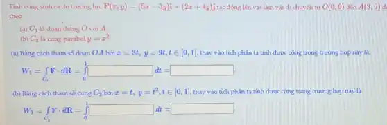 Tỉnh công sinh ra do trường lực F(x,y)=(5x-3y)i+(2x+4y)j tác động lên vật làm vật di chuyển từ O(0,0) đến A(3,9) d
theo
(a) C_(1) là đoạn thẳng O với A.
(b) C_(2) là cung parabol y=x^2
(a) Bằng cách tham số đoạn OA bởi x=3t,y=9t,tin [0,1] thay vào tích phân ta tính được công trong trường hợp này là:
W_(1)=int _(C_(1))Fcdot dR=int _(0)^1square dt=
(b) Bằng cách tham số cung C_(2) bởi x=t,y=t^2,tin [0,1] thay vào tích phân ta tính được công trong trường hợp này là
W_(1)=int _(C_(2))Fcdot dR=int _(0)^1square dd=