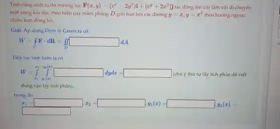 Tính công sinh ra do trường lực F(x,y)=(e^x-2y^2)i+(e^y+2x^2)j tác động lên vật làm vật di chuyển
một vòng kín dọc theo biên của miền phẳng D giới hạn bởi các đường y=x,y=x^2 theo hướng ngược
chiều kim đồng hồ.
Giải. Áp dụng Định lý Green ta có
W=oint Fcdot dR=iint _(D)^int dx
Tiếp tục tính toán ta có
W=int _(x_(1))^2int _(x_(1))^2xint _(x_(1))^2
(chú ý thứ tự lấy tích phân để viết
đúng cận lấy tích phân),
trong đó
shopping swimming
square