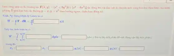 Tính công sinh ra do trường lực F(x,y)=(e^x+6y^2)i+(e^y-6x^2)j tác động lên vật làm vật di chuyến một vòng kín dọc theo biên của miền
phẳng D giới hạn bởi các đường y=x,y=x^2 theo hướng ngược chiều kim đồng hồ.
Giải. Áp dụng Đinh lý Green ta có
W=oint Fcdot dR=iint _(D)^square dA
Tiếp tục tính toán ta có
W=int _(x_(1))y_(1)(x) (chú ý thứ tự lấy tích phân để viết đúng cận lấy tích phân),
for my father