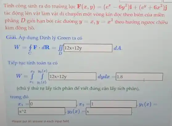 Tính công sinh ra do trường lực F(x,y)=(e^x-6y^2)i+(e^y+6x^2)j
tác động lên vật làm vật di chuyển một vòng kín dọc theo biên của miền
phẳng D giới hạn bởi các đường y=x,y=x^2 theo hướng ngược chiều
kim đồng hồ.
Giải. Áp dụng Định lý Green ta có
W=oint Fcdot dR=iint 12x+12y dA
Tiếp tục tính toán ta có
W=int _(x_(1))^x_(2)y_(3)(x)
(chú ý thứ tự lấy tích phân để viết đúng cận lấy tích phân),
trong đó
x_(1)=0 ,x_(2)=1 ,y_(1)(x)=
x^wedge 2
Please put an answer in each input field.